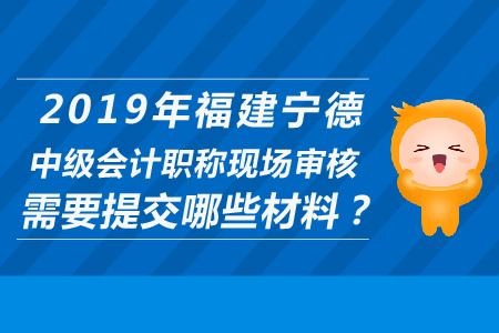 2019年福建宁德中级会计职称现场审核需要提交哪些材料？