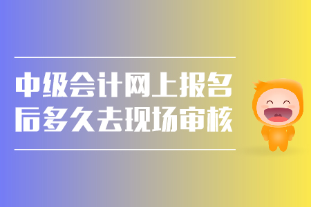 中级会计网上报名后多久去现场审核？