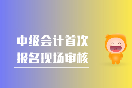 中级会计首次报名现场审核都需要准备什么？