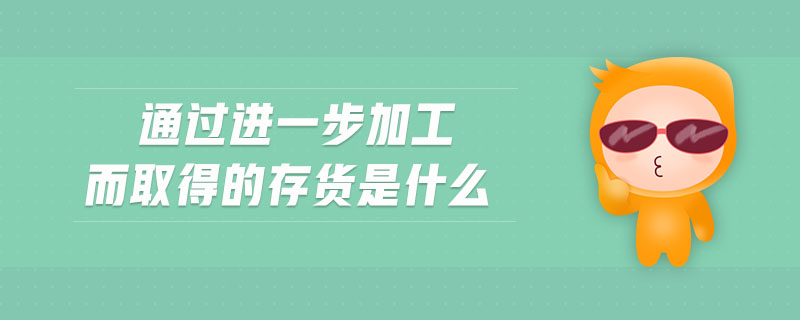 通过进一步加工而取得的存货是什么