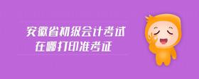 安徽省初级会计考试在哪打印准考证