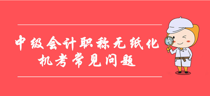 中级会计职称无纸化机考常见问题整理！8大要点考前必看！