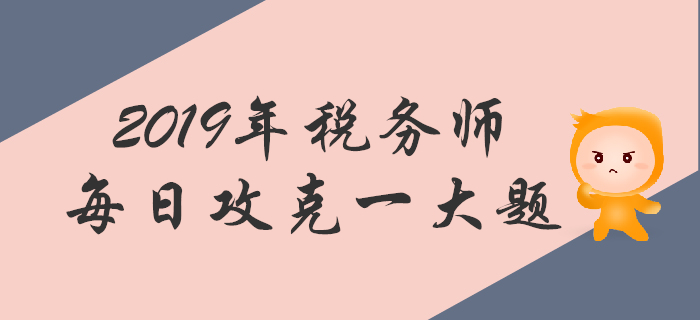 攻克大题，顺利通关！2019年税务师每日一道主观题