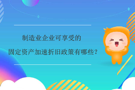 制造业企业可享受的固定资产加速折旧政策有哪些？