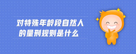 对特殊年龄段自然人的量刑规则是什么