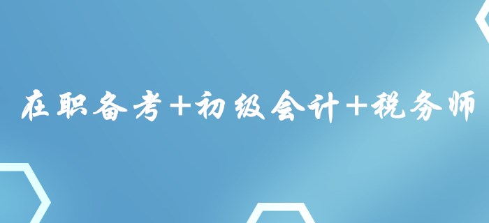 在职备考+初级会计+税务师，这样的组合你心动了吗？