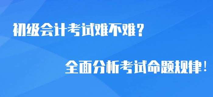 2020年初级会计考试难不难？全面分析考试命题规律！