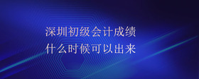 深圳初级会计成绩什么时候可以出来