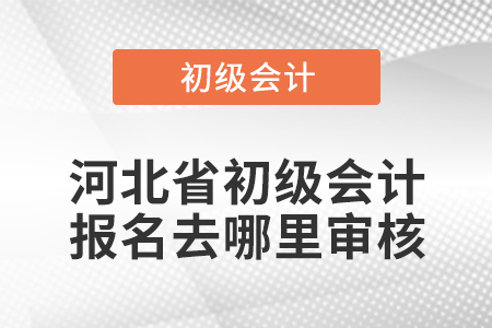 河北省初级会计报名去哪里审核