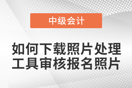 中级会计报名如何下载照片处理工具审核报名照片？