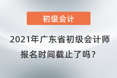 2021年广东省韶关初级会计师报名时间截止了吗？