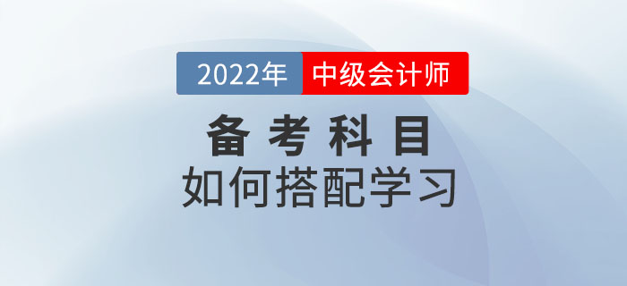 2022年中级会计考试备考中，如何选择科目搭配学习？