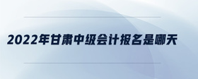 2022年甘肃中级会计报名是哪天