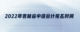 2022年吉林省中级会计报名时间