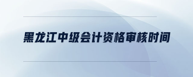 黑龙江中级会计资格审核时间