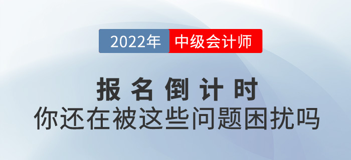 2022中级会计报名进入倒计时，你还在被这些问题困扰吗？