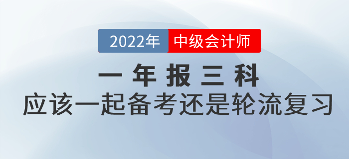 提问：2022年中级会计考试一年报三科，应该一起备考还是轮流复习？