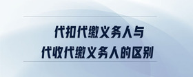 代扣代缴义务人与代收代缴义务人的区别