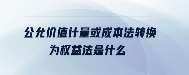 公允价值计量或成本法转换为权益法是什么