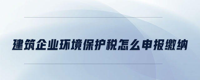 建筑企业环境保护税怎么申报缴纳