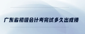 广东省初级会计考完试多久出成绩