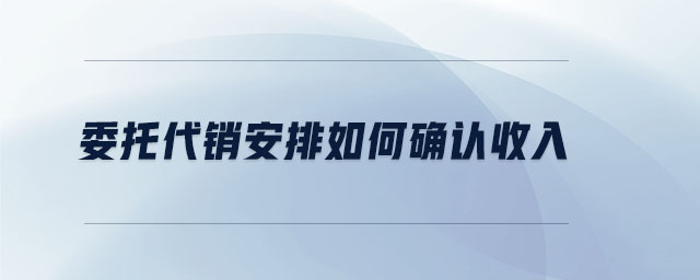 委托代销安排如何确认收入