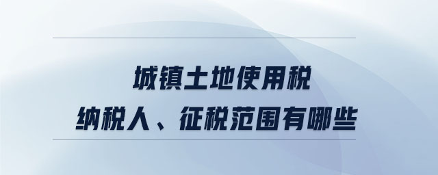 城镇土地使用税纳税人、征税范围有哪些