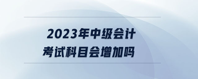 2023年中级会计考试科目会增加吗