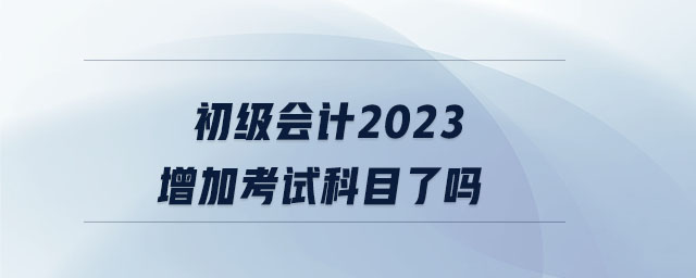 初级会计2023增加考试科目了吗