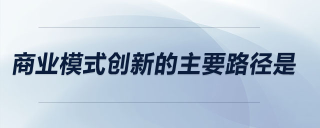 商业模式创新的主要路径是