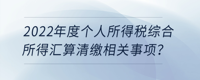 2022年度个人所得税综合所得汇算清缴相关事项？