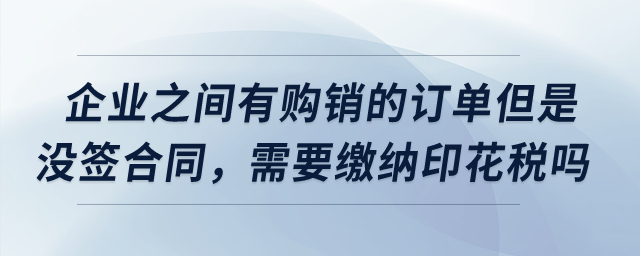 企业之间有购销的订单但是没签合同，需要缴纳印花税吗？