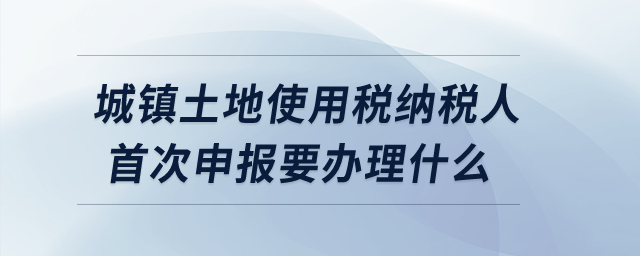 城镇土地使用税纳税人首次申报要办理什么？