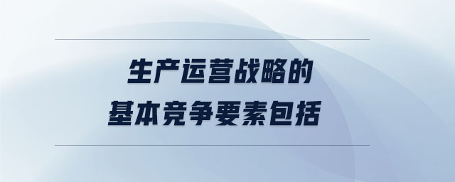 生产运营战略的基本竞争要素包括