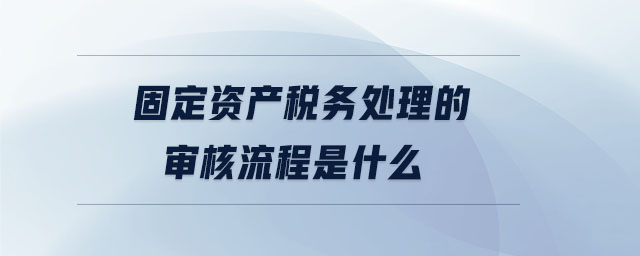 固定资产税务处理的审核流程是什么