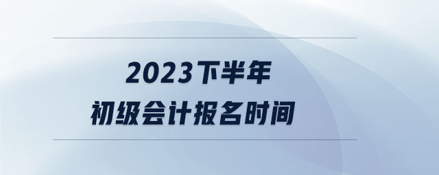 2023下半年初级会计报名时间