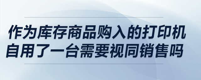 作为库存商品购入的打印机自用了一台，请问需要视同销售吗