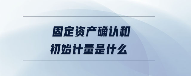 固定资产确认和初始计量是什么