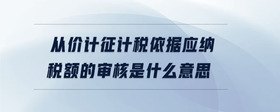 从价计征计税依据应纳税额的审核是什么意思