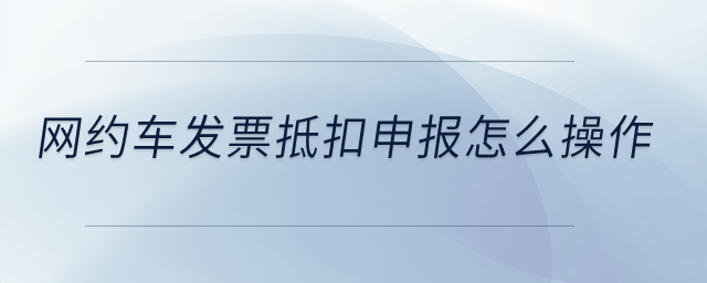 网约车发票抵扣申报怎么操作？