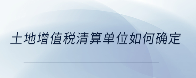 土地增值税清算单位如何确定？