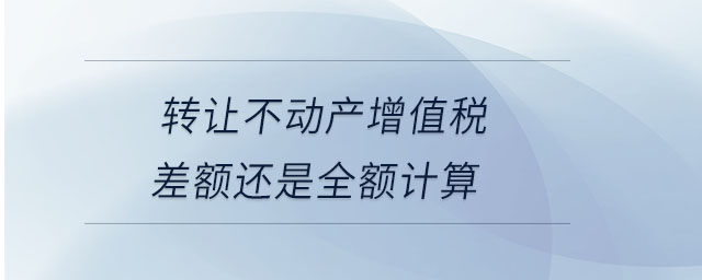 转让不动产增值税差额还是全额计算