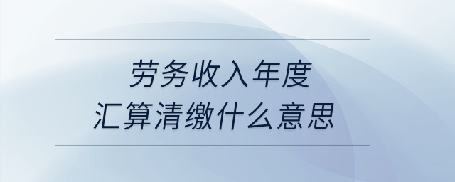 劳务收入年度汇算清缴什么意思？