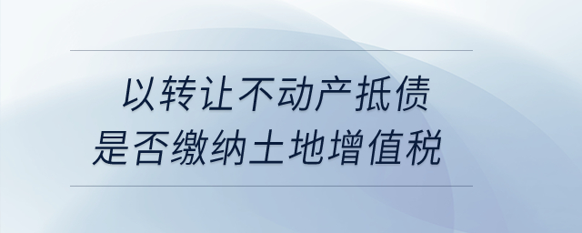 以转让不动产抵债是否缴纳土地增值税？