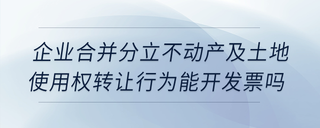 企业合并分立时，不动产及土地使用权转让行为能开发票吗？