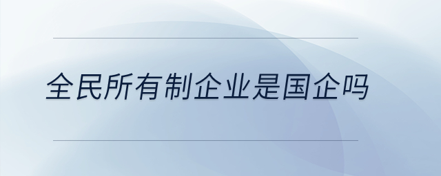 全民所有制企业是国企吗？