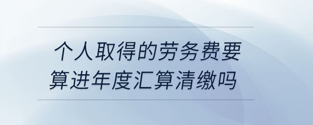 个人取得的劳务费要算进年度汇算清缴吗？