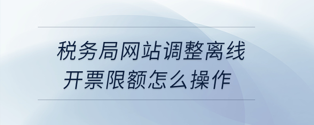 税务局网站调整离线开票限额怎么操作？