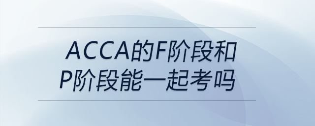 acca的f阶段和p阶段能一起考吗