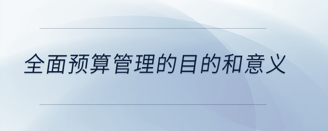 全面预算管理的目的和意义？